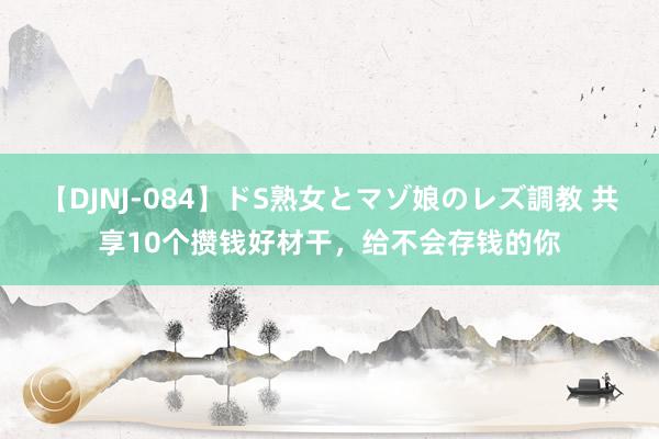 【DJNJ-084】ドS熟女とマゾ娘のレズ調教 共享10个攒钱好材干，给不会存钱的你