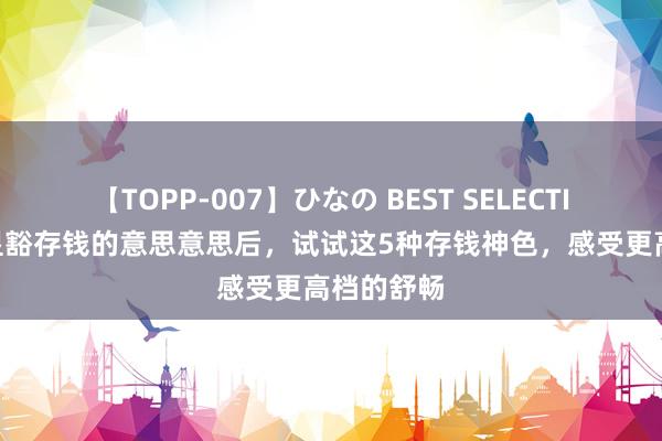 【TOPP-007】ひなの BEST SELECTION 当你显豁存钱的意思意思后，试试这5种存钱神色，感受更高档的舒畅