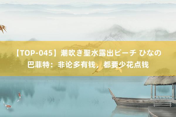 【TOP-045】潮吹き聖水露出ビーチ ひなの 巴菲特：非论多有钱，都要少花点钱