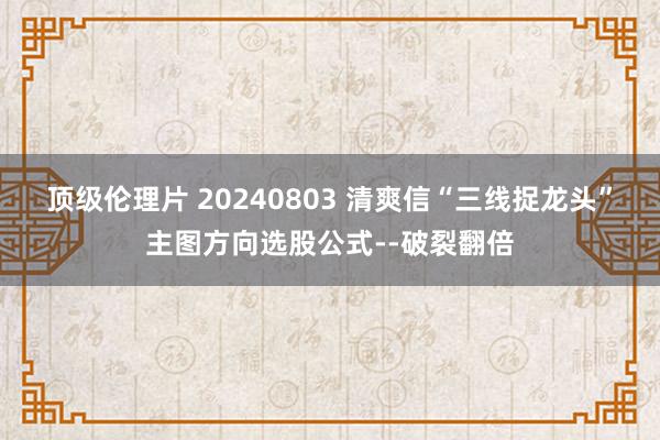 顶级伦理片 20240803 清爽信“三线捉龙头”主图方向选股公式--破裂翻倍