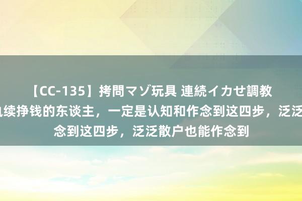 【CC-135】拷問マゾ玩具 連続イカせ調教 ひなの 炒股能执续挣钱的东谈主，一定是认知和作念到这四步，泛泛散户也能作念到