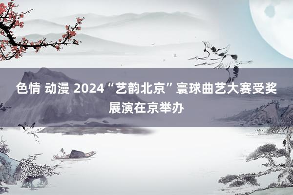 色情 动漫 2024“艺韵北京”寰球曲艺大赛受奖展演在京举办