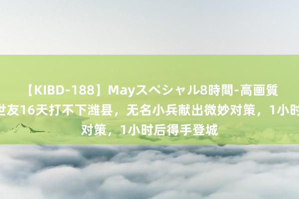 【KIBD-188】Mayスペシャル8時間-高画質-特別編 许世友16天打不下潍县，无名小兵献出微妙对策，1小时后得手登城