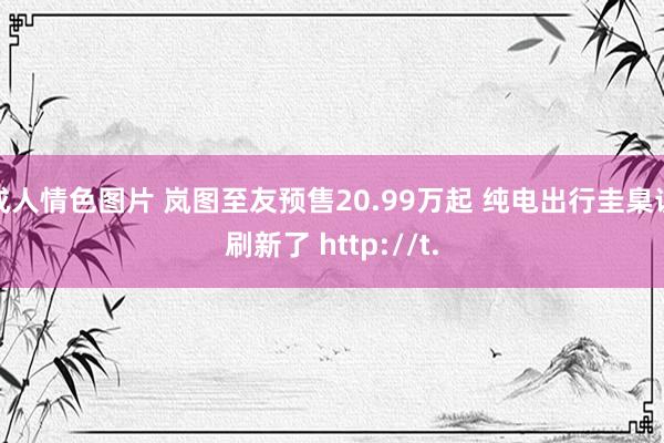 成人情色图片 岚图至友预售20.99万起 纯电出行圭臬该刷新了 http://t.