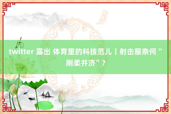 twitter 露出 体育里的科技范儿丨射击服奈何“刚柔并济”？