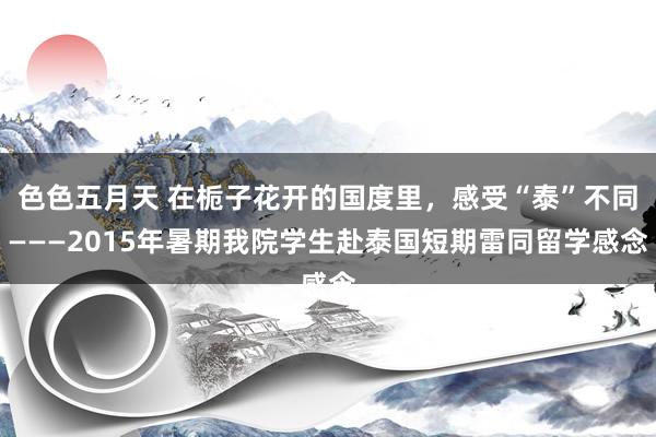 色色五月天 在栀子花开的国度里，感受“泰”不同———2015年暑期我院学生赴泰国短期雷同留学感念