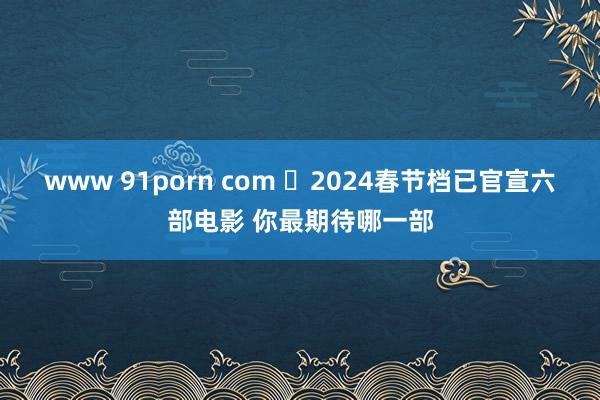 www 91porn com ​2024春节档已官宣六部电影 你最期待哪一部