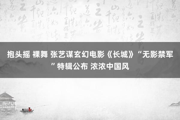 抱头摇 裸舞 张艺谋玄幻电影《长城》“无影禁军”特辑公布 浓浓中国风