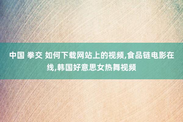 中国 拳交 如何下载网站上的视频,食品链电影在线,韩国好意思女热舞视频