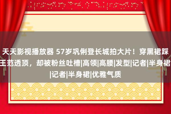 天天影视播放器 57岁巩俐登长城拍大片！穿黑裙踩细高跟女王范透顶，却被粉丝吐槽|高领|高腰|发型|记者|半身裙|优雅气质