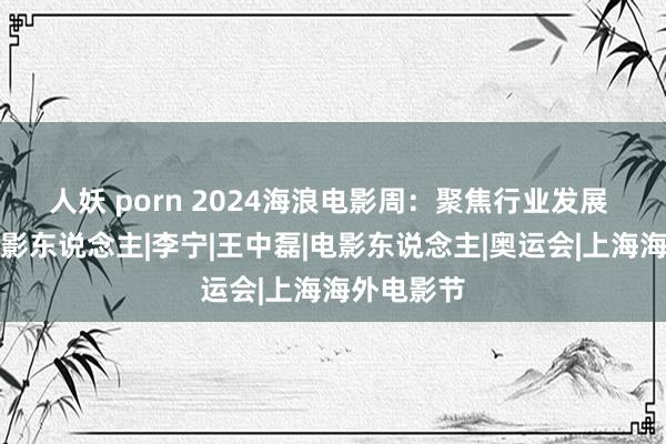 人妖 porn 2024海浪电影周：聚焦行业发展 护航后生影东说念主|李宁|王中磊|电影东说念主|奥运会|上海海外电影节