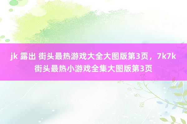 jk 露出 街头最热游戏大全大图版第3页，7k7k街头最热小游戏全集大图版第3页