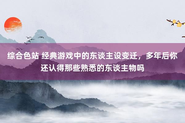 综合色站 经典游戏中的东谈主设变迁，多年后你还认得那些熟悉的东谈主物吗