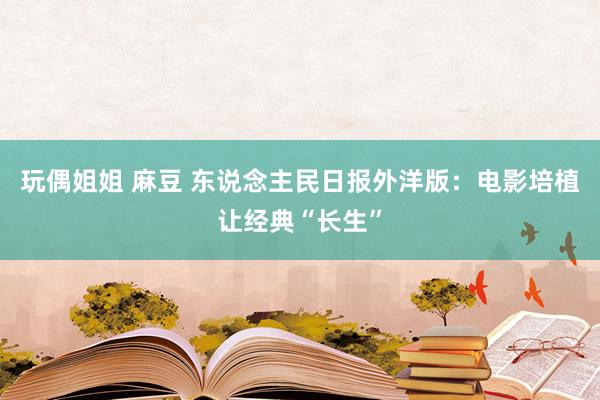 玩偶姐姐 麻豆 东说念主民日报外洋版：电影培植让经典“长生”