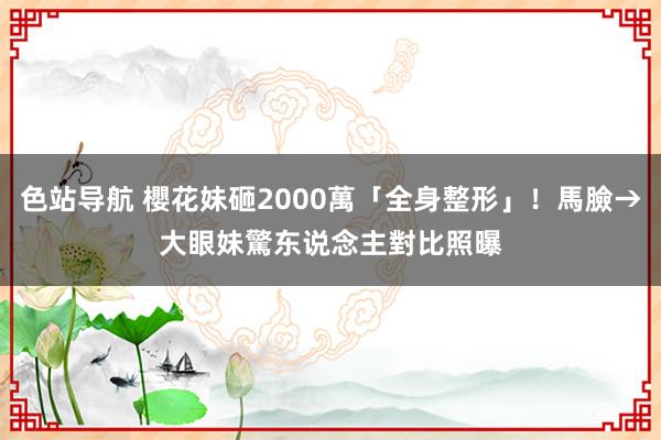 色站导航 櫻花妹砸2000萬「全身整形」！馬臉→大眼妹　驚东说念主對比照曝