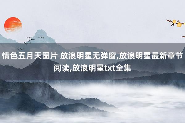 情色五月天图片 放浪明星无弹窗,放浪明星最新章节阅读,放浪明星txt全集