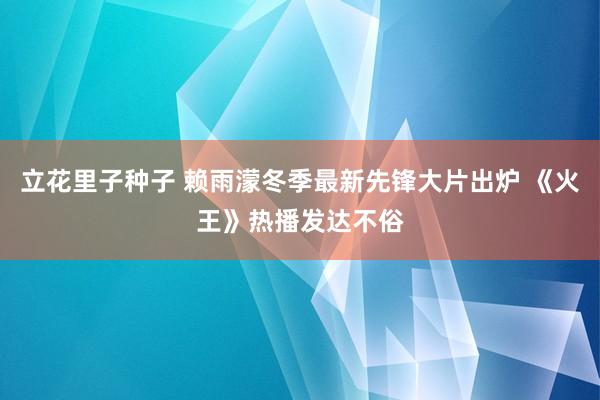 立花里子种子 赖雨濛冬季最新先锋大片出炉 《火王》热播发达不俗