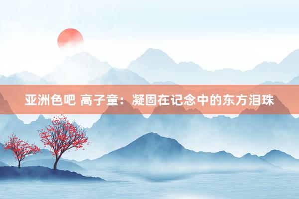 亚洲色吧 高子童：凝固在记念中的东方泪珠