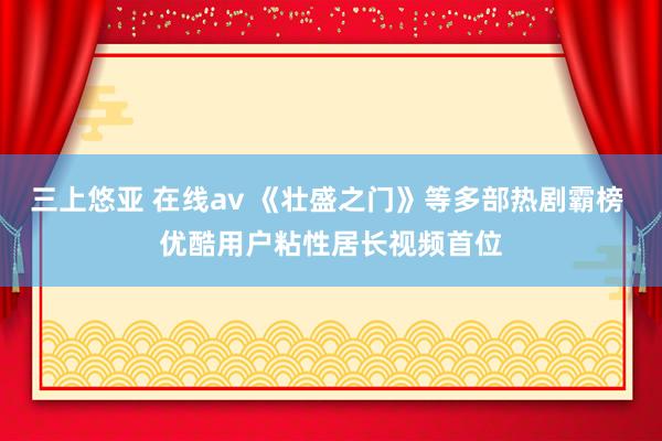 三上悠亚 在线av 《壮盛之门》等多部热剧霸榜 优酷用户粘性居长视频首位