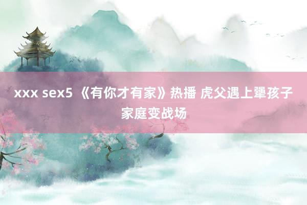 xxx sex5 《有你才有家》热播 虎父遇上犟孩子家庭变战场