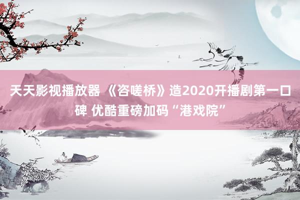 天天影视播放器 《咨嗟桥》造2020开播剧第一口碑 优酷重磅加码“港戏院”