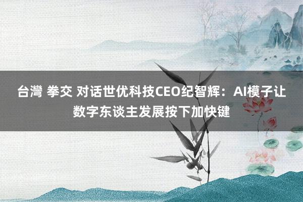 台灣 拳交 对话世优科技CEO纪智辉：AI模子让数字东谈主发展按下加快键