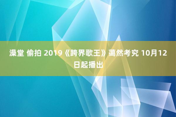 澡堂 偷拍 2019《跨界歌王》蔼然考究 10月12日起播出