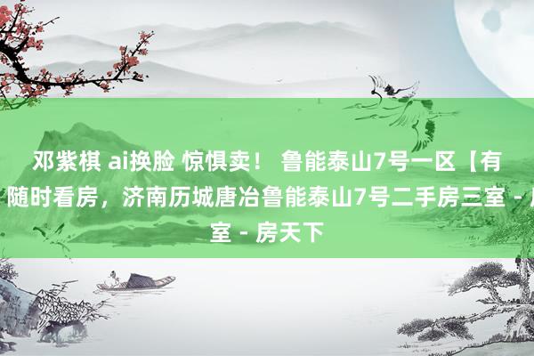 邓紫棋 ai换脸 惊惧卖！ 鲁能泰山7号一区【有钥匙】随时看房，济南历城唐冶鲁能泰山7号二手房三室 - 房天下