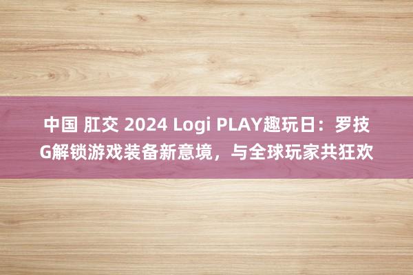 中国 肛交 2024 Logi PLAY趣玩日：罗技G解锁游戏装备新意境，与全球玩家共狂欢