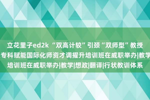 立花里子ed2k “双高计较”引颈“双师型”教授队列确立工程丨行状院校专科赋能国际化师资才调擢升培训班在威职举办|教学|想政|翻译|行状教训体系