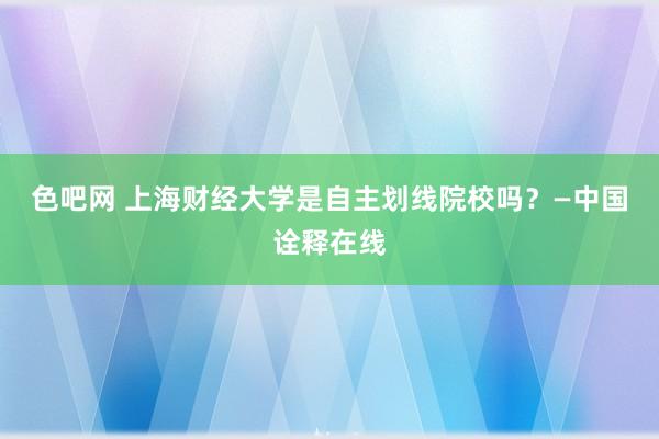 色吧网 上海财经大学是自主划线院校吗？—中国诠释在线