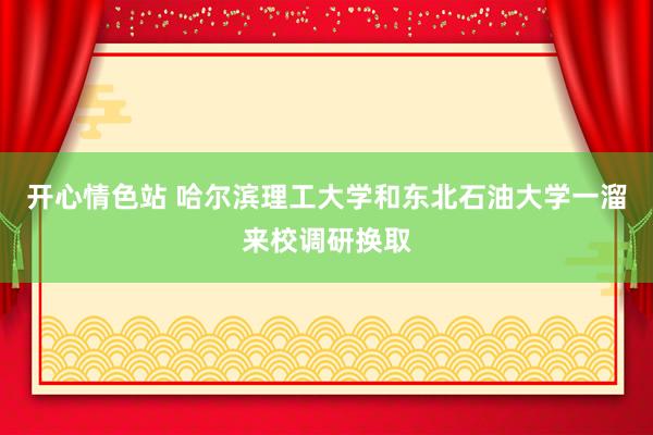 开心情色站 哈尔滨理工大学和东北石油大学一溜来校调研换取