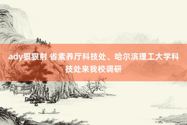 ady狠狠射 省素养厅科技处、哈尔滨理工大学科技处来我校调研