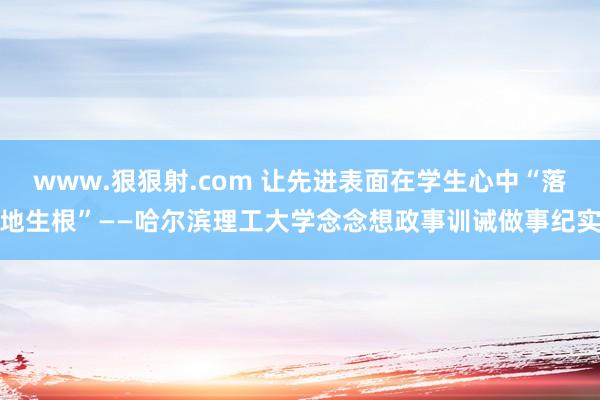 www.狠狠射.com 让先进表面在学生心中“落地生根”——哈尔滨理工大学念念想政事训诫做事纪实