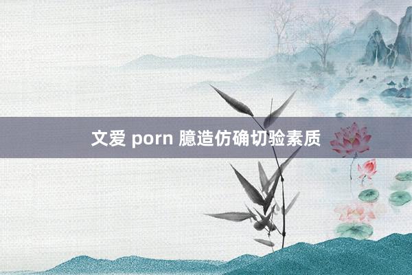 文爱 porn 臆造仿确切验素质