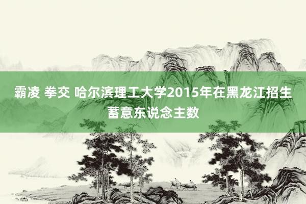 霸凌 拳交 哈尔滨理工大学2015年在黑龙江招生蓄意东说念主数