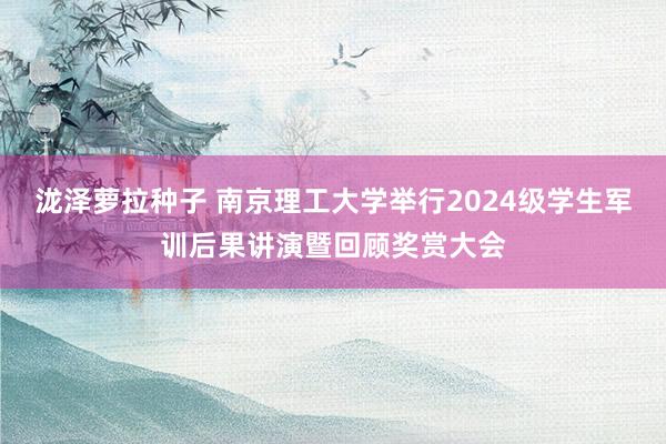 泷泽萝拉种子 南京理工大学举行2024级学生军训后果讲演暨回顾奖赏大会