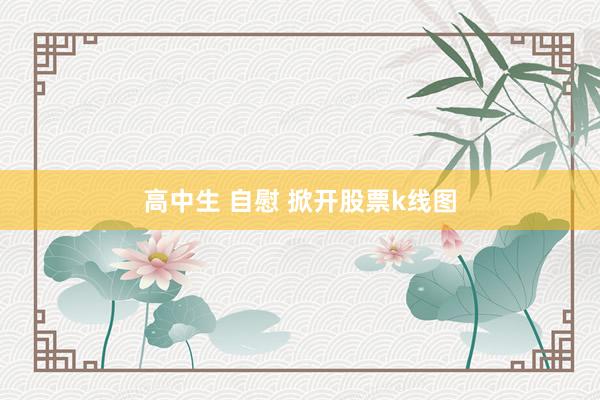 高中生 自慰 掀开股票k线图