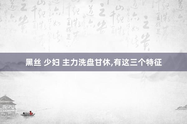 黑丝 少妇 主力洗盘甘休,有这三个特征
