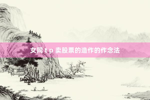 女同 t p 卖股票的造作的作念法