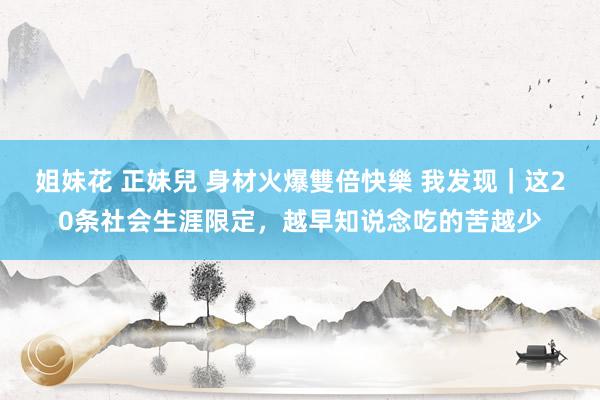 姐妹花 正妹兒 身材火爆雙倍快樂 我发现｜这20条社会生涯限定，越早知说念吃的苦越少