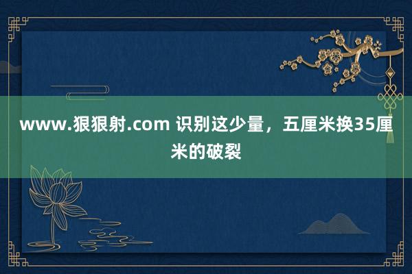 www.狠狠射.com 识别这少量，五厘米换35厘米的破裂
