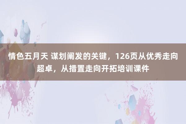 情色五月天 谋划阐发的关键，126页从优秀走向超卓，从措置走向开拓培训课件