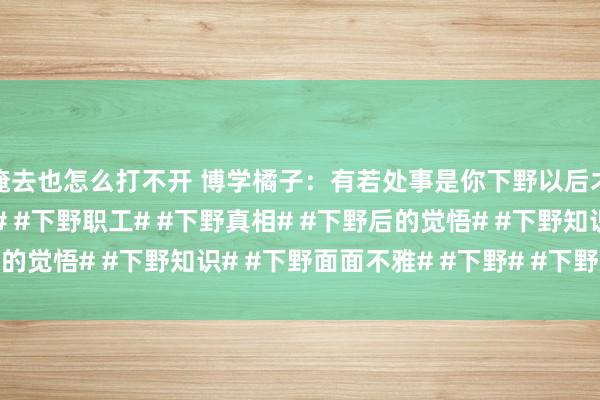 俺去也怎么打不开 博学橘子：有若处事是你下野以后才明显的。#上班下野# #下野职工# #下野真相# #下野后的觉悟# #下野知识# #下野面面不雅# #下野# #下野后删除#