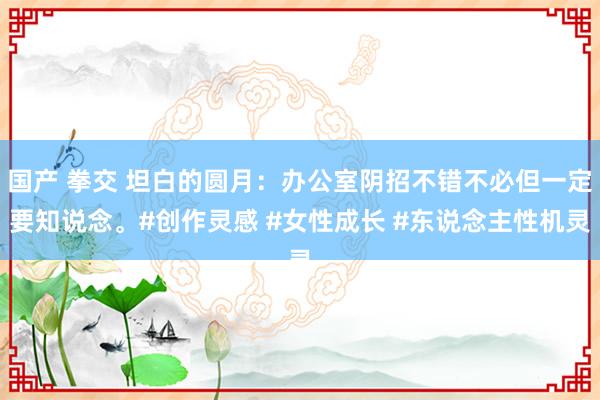 国产 拳交 坦白的圆月：办公室阴招不错不必但一定要知说念。#创作灵感 #女性成长 #东说念主性机灵