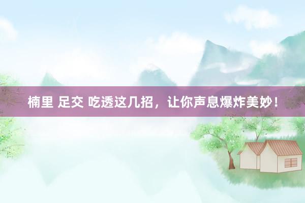 楠里 足交 吃透这几招，让你声息爆炸美妙！